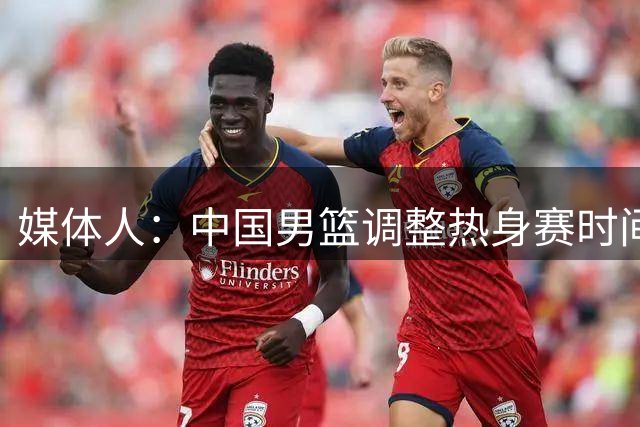 媒体人：中国男篮调整热身赛时间是为了方便留洋球员归来参赛